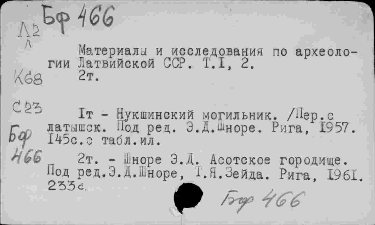 ﻿Материала и исследования по археологии Латвийской ССР. T.I, 2.
Кё8 2т-
С 25 [)#
НМ
It - Нукшинский могильник. /Пер.с латышек. Под рец. Э.Д.Шноре. Рига, 1957. 145с.с табл.ил.
2т. - Паноре Э.Д. Асотское городище. Под ред.Э.Д.Шноре, Т.Н.Зейда. Рига. 1961 2d3d,